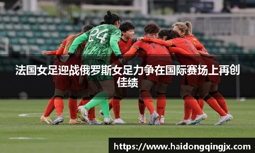 法国女足迎战俄罗斯女足力争在国际赛场上再创佳绩
